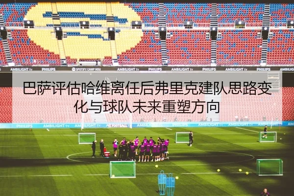 巴萨评估哈维离任后弗里克建队思路变化与球队未来重塑方向