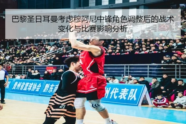 巴黎圣日耳曼考虑穆阿尼中锋角色调整后的战术变化与比赛影响分析